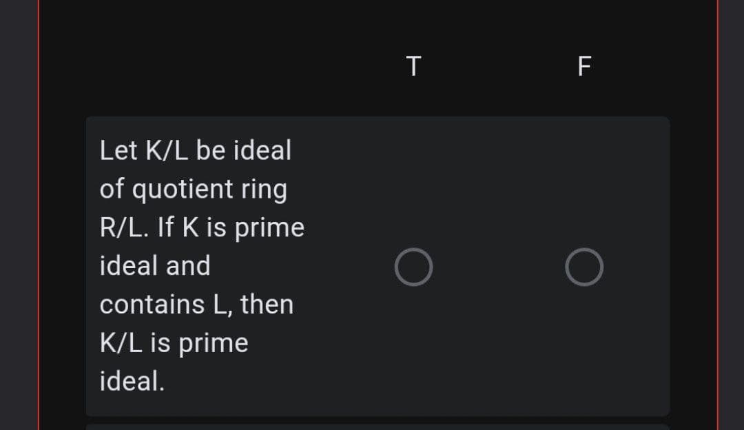 F
Let K/L be ideal
of quotient ring
R/L. If K is prime
ideal and
contains L, then
K/L is prime
ideal.
