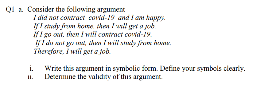 Consider the following argument
I did not contract covid-19 and I am happy.
If I study from home, then I will get a job.
If I go out, then I will contract covid-19.
If I do not go out, then I will study from home.
Therefore, I will get a job.
i.
Write this argument in symbolic form. Define your symbols clearly.
ii.
Determine the validity of this argument.

