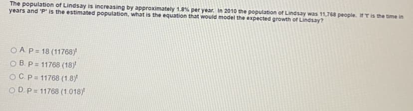 The population of Lindsay is increasing by approximately 1.8% per year. In 2010 the population of Lindsay was 11,768 people. If 'T is the time in
years and 'P' is the estimated population, what is the equation that would model the expected growth of Lindsay?
O A.P = 18 (11768)
O B. P = 11768 (18)
OCp= 11768 (1.8)
ODP = 11768 (1.018)*
