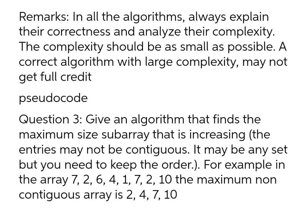 Remarks: In all the algorithms, always explain
their correctness and analyze their complexity.
The complexity should be as small as possible. A
correct algorithm with large complexity, may not
get full credit
pseudocode
Question 3: Give an algorithm that finds the
maximum size subarray that is increasing (the
entries may not be contiguous. It may be any set
but you need to keep the order.). For example in
the array 7, 2, 6, 4, 1, 7, 2, 10 the maximum non
contiguous array is 2, 4, 7, 10
