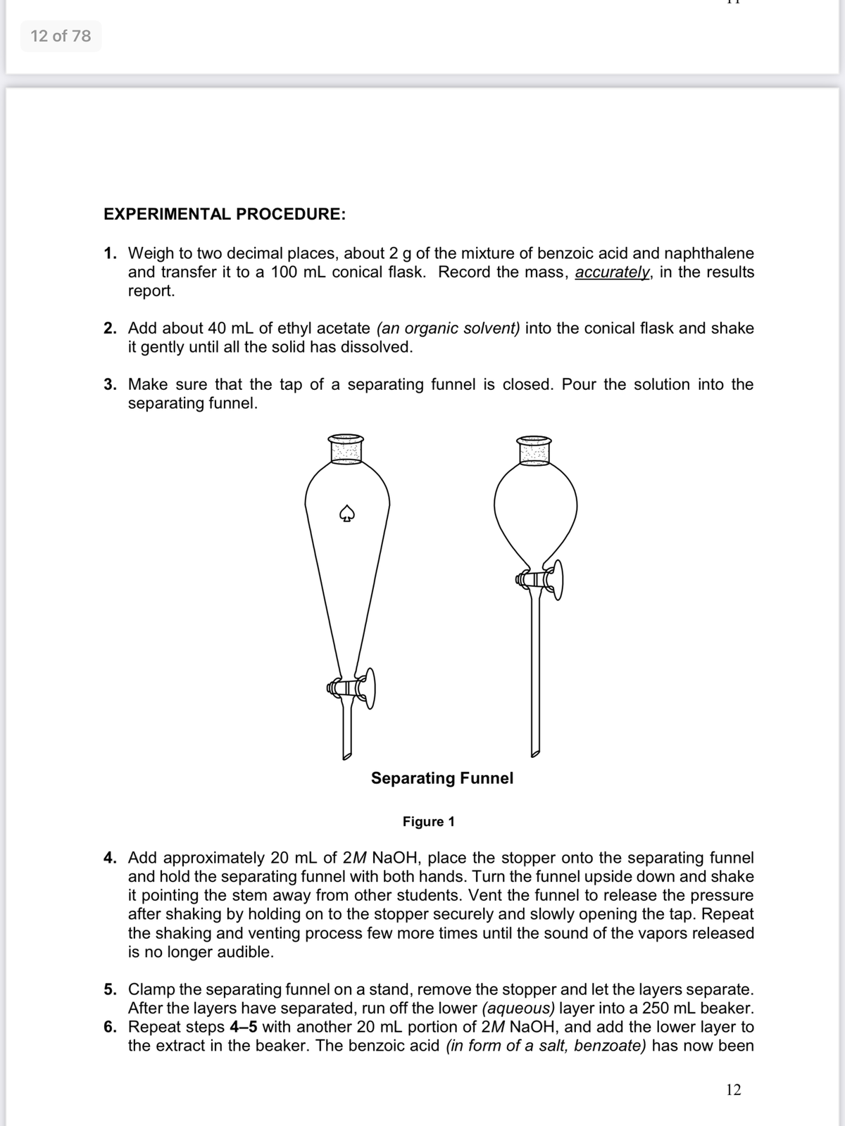 12 of 78
EXPERIMENTAL PROCEDURE:
1. Weigh to two decimal places, about 2 g of the mixture of benzoic acid and naphthalene
and transfer it to a 100 mL conical flask. Record the mass, accurately, in the results
report.
2. Add about 40 mL of ethyl acetate (an organic solvent) into the conical flask and shake
it gently until all the solid has dissolved.
3. Make sure that the tap of a separating funnel is closed. Pour the solution into the
separating funnel.
Separating Funnel
Figure 1
4. Add approximately 20 mL of 2M NaOH, place the stopper onto the separating funnel
and hold the separating funnel with both hands. Turn the funnel upside down and shake
it pointing the stem away from other students. Vent the funnel to release the pressure
after shaking by holding on to the stopper securely and slowly opening the tap. Repeat
the shaking and venting process few more times until the sound of the vapors released
is no longer audible.
5. Clamp the separating funnel on a stand, remove the stopper and let the layers separate.
After the layers have separated, run off the lower (aqueous) layer into a 250 mL beaker.
6. Repeat steps 4-5 with another 20 mL portion of 2M NaOH, and add the lower layer to
the extract in the beaker. The benzoic acid (in form of a salt, benzoate) has now been
12
