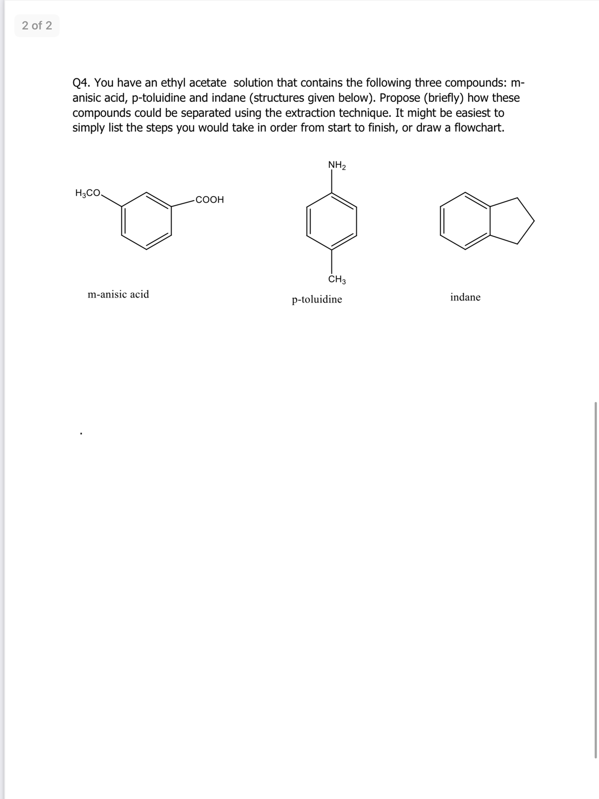 2 of 2
Q4. You have an ethyl acetate solution that contains the following three compounds: m-
anisic acid, p-toluidine and indane (structures given below). Propose (briefly) how these
compounds could be separated using the extraction technique. It might be easiest to
simply list the steps you would take in order from start to finish, or draw a flowchart.
NH2
H3CO.
СООН
ČH3
m-anisic acid
indane
p-toluidine
