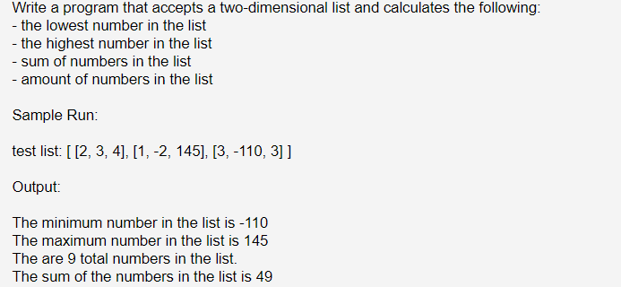 Write a program that accepts a two-dimensional list and calculates the following:
- the lowest number in the list
- the highest number in the list
- sum of numbers in the list
- amount of numbers in the list
Sample Run:
test list: [[2, 3, 4], [1, -2, 145], [3, -110, 3] ]
Output:
The minimum number in the list is -110
The maximum number in the list is 145
The are 9 total numbers in the list.
The sum of the numbers in the list is 49