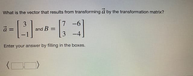 What is the vector that results from transforming a by the transformation matrix?
3
7 -6
à =
[³]
and B =
3-4]
-
Enter your answer by filling in the boxes.