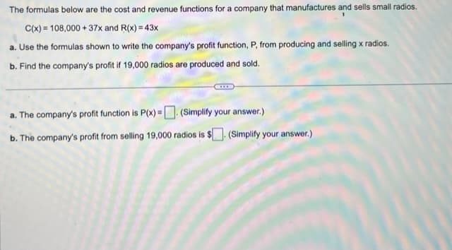 The formulas below are the cost and revenue functions for a company that manufactures and sells small radios.
C(x) = 108,000 +37x and R(x) = 43x
a. Use the formulas shown to write the company's profit function, P, from producing and selling x radios.
b. Find the company's profit if 19,000 radios are produced and sold.
a. The company's profit function is P(x) = (Simplify your answer.)
b. The company's profit from selling 19,000 radios is $. (Simplify your answer.)