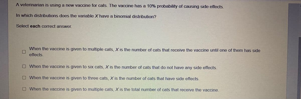 A veterinarian is using a new vaccine for cats. The vaccine has a 10% probability of causing side effects.
In which distributions does the variable X have a binomial distribution?
Select each correct answer.
When the vaccine is given to multiple cats, X is the number of cats that receive the vaccine until one of them has side
effects.
O When the vaccine is given to six cats, X is the number of cats that do not have any side effects.
When the vaccine is given to three cats, X is the number of cats that have side effects.
O When the vaccine is given to multiple cats, X is the total number of cats that receive the vaccine.
