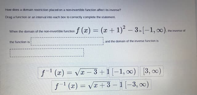 How does a domain restriction placed on a non-invertible function affect its inverse?
Drag a function or an interval into each box to correctly complete the statement.
= (x+1) - 3[-1, 0).
When the domain of the non-invertible function
, the inverse of
is
the function is
and the domain of the inverse function is
f1 (x) = Va - 3+1 [-1, 0) [3, o0)
f1 (x) = Va+3 – 1[-3, 00)
