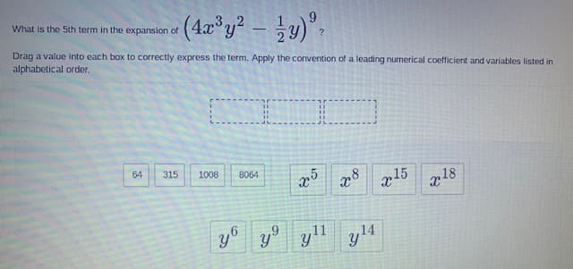 What is the 5th term in the expansion of
-
Drag a value into each box to correctly express the term. Apply the convention of a leading numerical coefficient and variables listed in
alphabetical order.
64
315
1008
8064
x15
218
y° yll
y14
