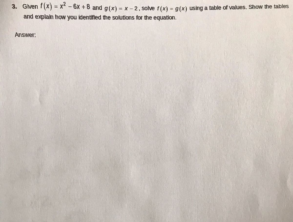 3. Given f(x) = x -6x +8 and g(x) = x - 2, solve f(x) = g(x) using a table of values. Show the tables
and explain how you identified the solutions for the equation.
%3D
%3D
Answer:
