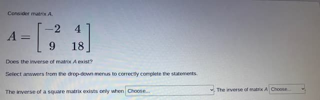 Consider matrix A.
4
-
A
18
Does the inverse of matrix A exist?
Select answers from the drop-down menus to correctly complete the statements.
The inverse of matrix A Choose...
The inverse of a square matrix exists only when Choose...
