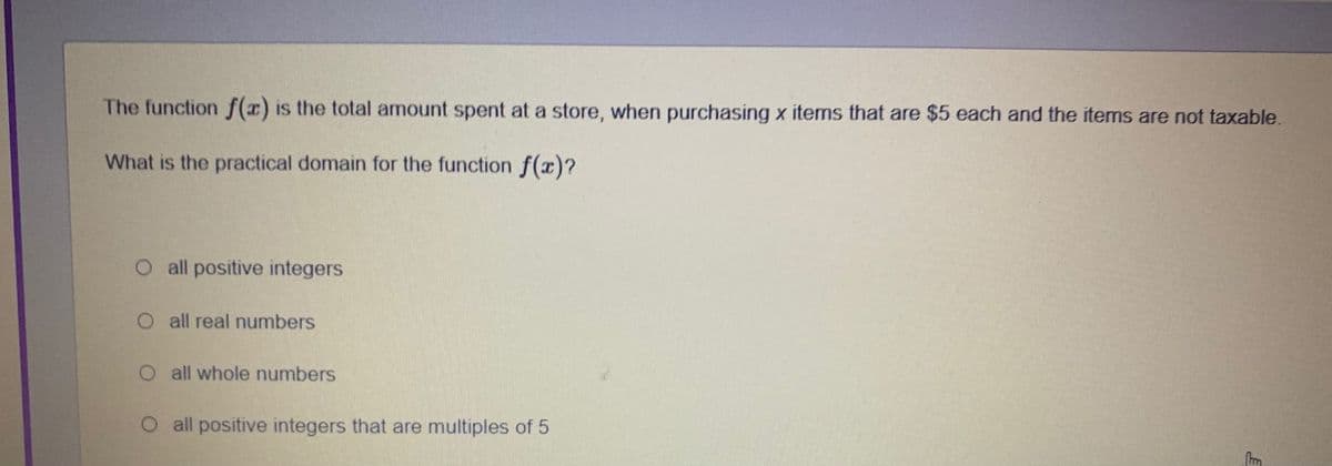 The function f() is the total amount spent at a store, when purchasing x items that are $5 each and the items are not taxable.
What is the practical domain for the function f(x)?
O all positive integers
O all real numbers
O all whole numbers
O all positive integers that are multiples of 5
