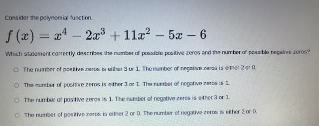 Consider the polynomial function.
f (x) = x - 2x³ + 11a? - 5a- 6
Which statement correctly describes the number of possible positive zeros and the number of possible negative zeros?
O The number of positive zeros is either 3 or 1. The number of negative zeros is either 2 or 0.
O The number of positive zeros is either 3 or 1. The number of negative zeros is 1.
O The number of positive zeros is 1. The number of negative zeros is either 3 or 1.
O The number of positive zeros is either 2 or 0. The number of negative zeros is either 2 or 0.
