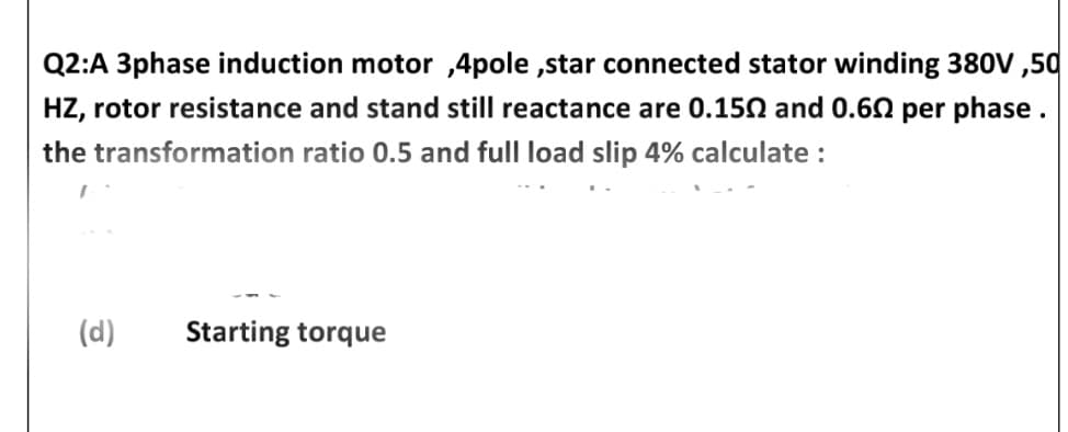 Q2:A 3phase induction motor ,4pole ,star connected stator winding 380V ,50
HZ, rotor resistance and stand still reactance are 0.150 and 0.60 per phase.
the transformation ratio 0.5 and full load slip 4% calculate :
(d)
Starting torque
