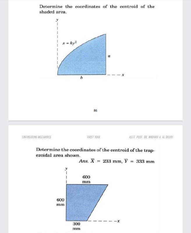 Determine the coordinates of the centroid of the
shaded area.
* 3-
ky?
86
ENGINEERING MECHANICS
FIRST YEAR
ASST PROF. DR. WADHAH H. AL DOORI
Determine the coordinates of the centroid of the trap-
ezoidal area shown.
Ans. X = 233 mm, Y = 333 mm
600
mm
600
mm
300
mm
