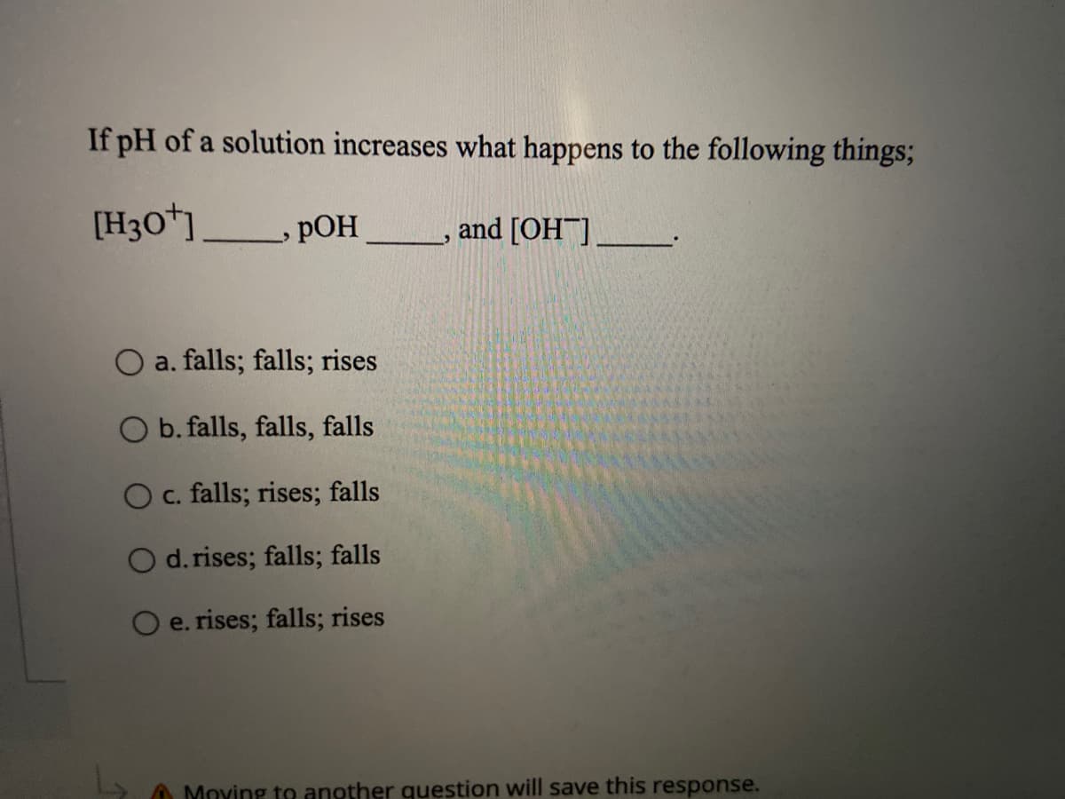 If pH of a solution increases what happens to the following things;
[H3O*]
pOH
and [OH].
a. falls; falls; rises
O b. falls, falls, falls
O c. falls; rises; falls
O d. rises; falls; falls
O e. rises; falls; rises
Moving to another question will save this response.
