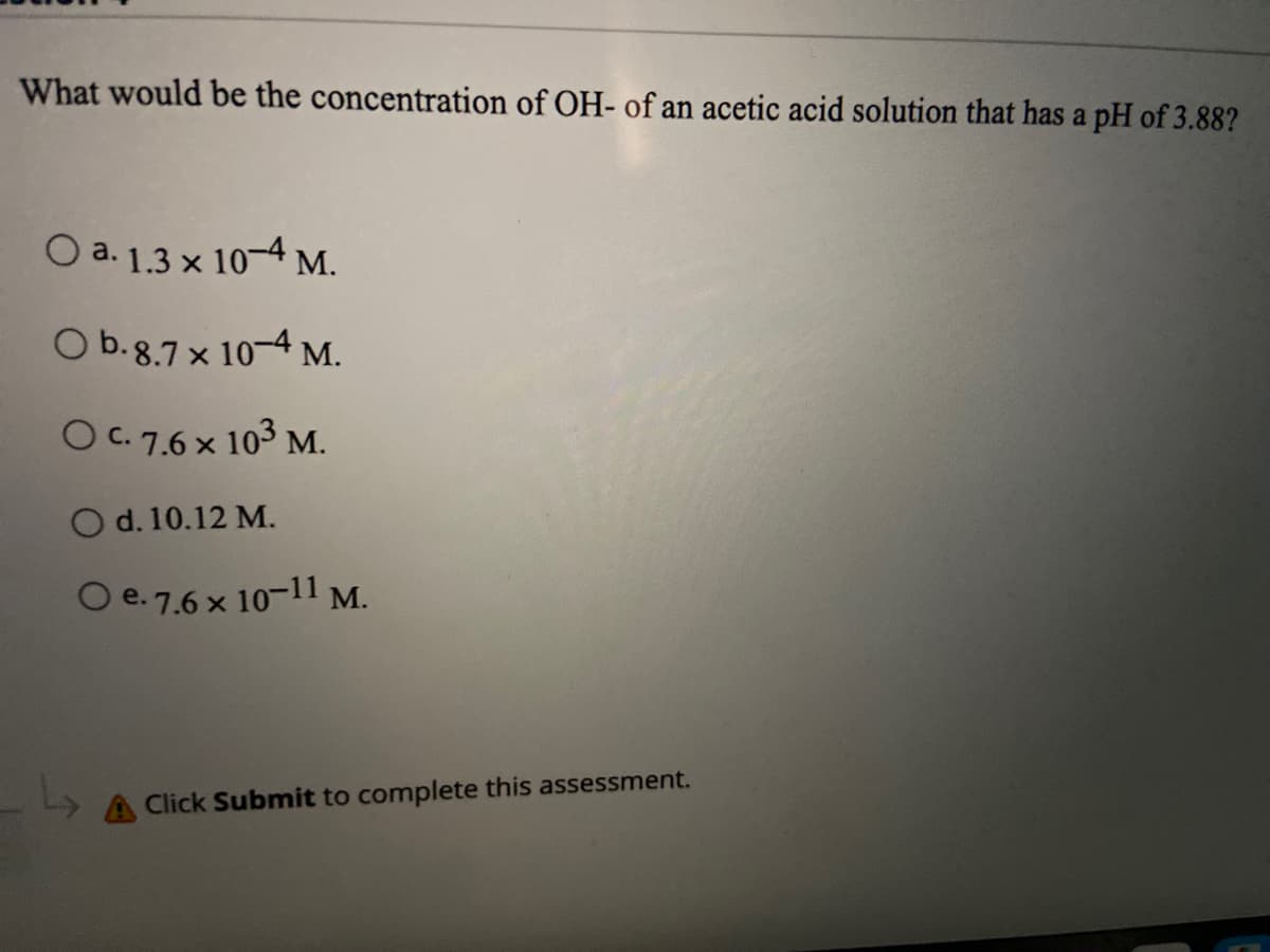 What would be the concentration of OH- of an acetic acid solution that has a pH of 3.88?
O a. 1.3 x 10-4 M.
O b.8.7 × 10–4 M.
O C. 7.6 x 103 M.
O d. 10.12 M.
O e.7.6 × 10-11 M.
Click Submit to complete this assessment.
