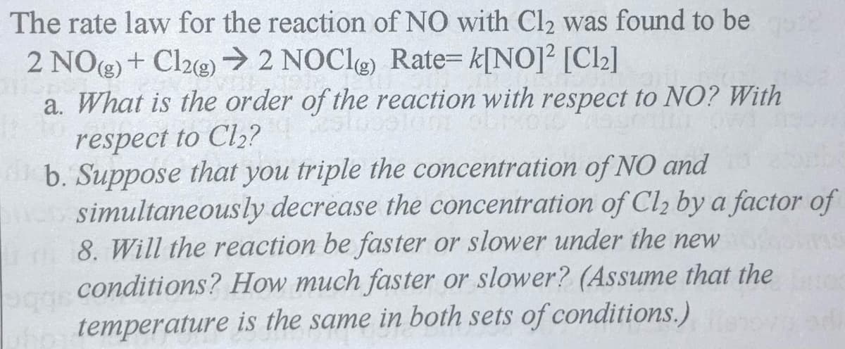 The rate law for the reaction of NO with Cl2 was found to be
2 NO) + Cl2e) → 2 NOCle) Rate= k[NO]² [Cl2]
a. What is the order of the reaction with respect to NO? With
respect to Cl,?
b. Suppose that you triple the concentration of NO and
simultaneously decrease the concentration of Cl, by a factor of
8. Will the reaction be faster or slower under the new
conditions? How much faster or slower? (Assume that the
temperature is the same in both sets of conditions.)
