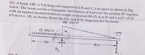 Q2: A beam ABC is 9 m long and supported at B and C, 6 m apart as shown in Fig.
below. The beam carries a triangular distribution of load over the portion BC together
with an applied counterclockwise couple of moment 80 kN m at B and a u.d.1. of 10
kN/m over AB, as shown. Draw the S.F. and B.M. diagrams for the beam.
48 kN/m
10 kN/m
3m
6m
Ry
