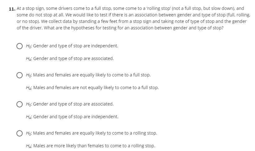 11. At a stop sign, some drivers come to a full stop, some come to a 'rolling stop' (not a full stop, but slow down), and
some do not stop at all. We would like to test if there is an association between gender and type of stop (full, rolling,
or no stop). We collect data by standing a few feet from a stop sign and taking note of type of stop and the gender
of the driver. What are the hypotheses for testing for an association between gender and type of stop?
Họ: Gender and type of stop are independent.
Hạ: Gender and type of stop are associated.
O Ho: Males and females are equally likely to come to a full stop.
Hạ: Males and females are not equally likely to come to a full stop.
O Họ: Gender and type of stop are associated.
HẠ: Gender and type of stop are independent.
O Họ: Males and females are equally likely to come to a rolling stop.
Hạ: Males are more likely than females to come to a rolling stop.
