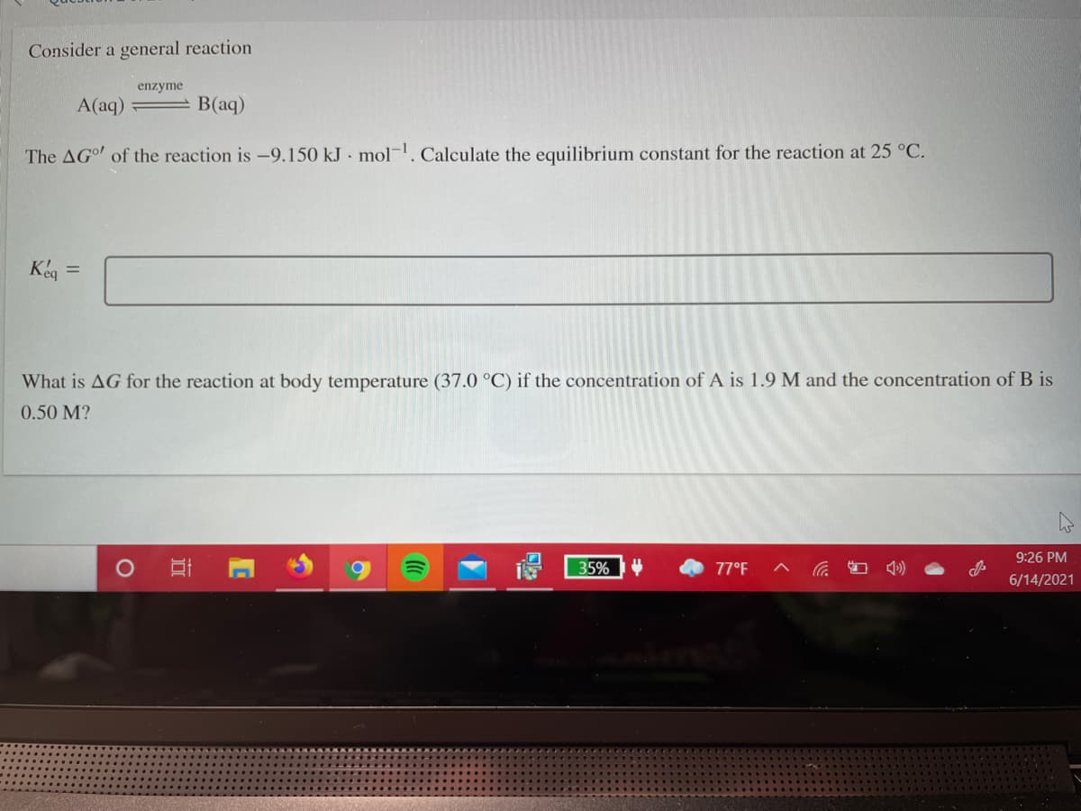 Consider a general reaction
enzyme
A(aq)
B(aq)
The AGo of the reaction is -9.150 kJ mol-. Calculate the equilibrium constant for the reaction at 25 °C.
Keg =
What is AG for the reaction at body temperature (37.0 °C) if the concentration of A is 1.9 M and the concentration of B is
0.50 M?
9:26 PM
35%
77°F
6/14/2021
