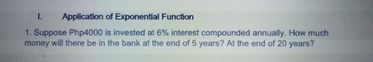 I.
Application of Exponential Function
1. Suppose Php4000 is invested at 6% interest compounded annually. How much
money will there be in the bank at the end of 5 years? At the end of 20 years?
