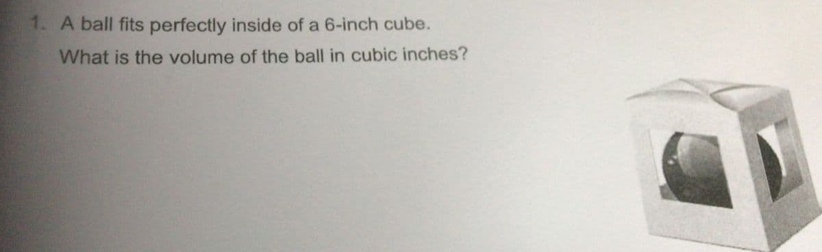 1. A ball fits perfectly inside of a 6-inch cube.
What is the volume of the ball in cubic inches?