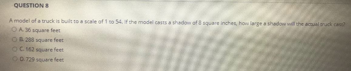 QUESTION 8
A model of a truck is built to a scale of 1 to 54. If the model casts a shadow of 8 square inches, how large a shadow will the actual truck cast?
OA. 36 square feet
B. 288 square feet
C. 162 square feet
D. 729 square feet