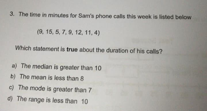 3. The time in minutes for Sam's phone calls this week is listed below
(9, 15, 5, 7, 9, 12, 11, 4)
Which statement is true about the duration of his calls?
a) The median is greater than 10
b) The mean is less than 8
c) The mode is greater than 7
d) The range is less than 10