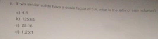 8. If two similar solids have a scale factor of 5:4, what is the ratio of t
a) 4:5
b) 125:64
c) 25:16
d) 1.25:1