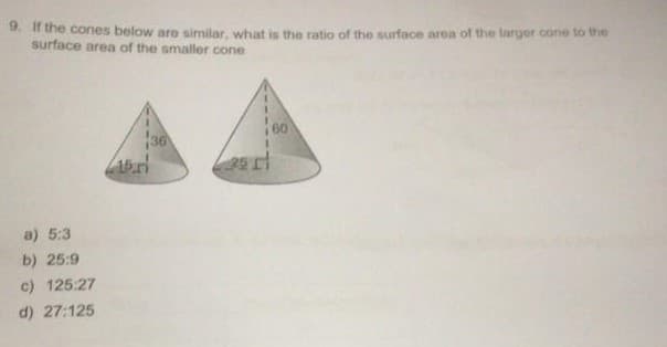 9. If the cones below are similar, what is the ratio of the surface area of the larger cone to the
surface area of the smaller cone
36
2511
a) 5:3
b) 25:9
c) 125:27
d) 27:125