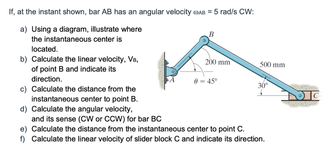If, at the instant shown, bar AB has an angular velocity @AB = 5 rad/s CW:
a) Using a diagram, illustrate where
the instantaneous center is
B
located.
b) Calculate the linear velocity, VB,
of point B and indicate its
direction.
Calculate the distance from the
instantaneous center to point B.
d) Calculate the angular velocity,
and its sense (CW or CCW) for bar BC
e) Calculate the distance from the instantaneous center to point C.
f) Calculate the linear velocity of slider block C and indicate its direction.
200 mm
0 = 45°
500 mm
30°
IC