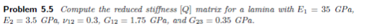 Problem 5.5 Compute the reduced stiffness [Q] matriz for a lamina with E₁ = 35 GPa,
E2= 3.5 GPa, v12 = 0.3, G12 = 1.75 GPa, and G23 = 0.35 GPa.