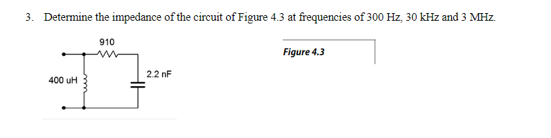 3. Determine the impedance of the circuit of Figure 4.3 at frequencies of 300 Hz, 30 kHz and 3 MHz.
910
Figure 4.3
2.2 nF
400 uH