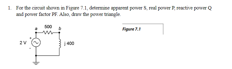1. For the circuit shown in Figure 7.1, determine apparent power S, real power P, reactive power Q
and power factor PF. Also, draw the power triangle.
500
a
b
Figure 7.1
2 V
j 400
+₁