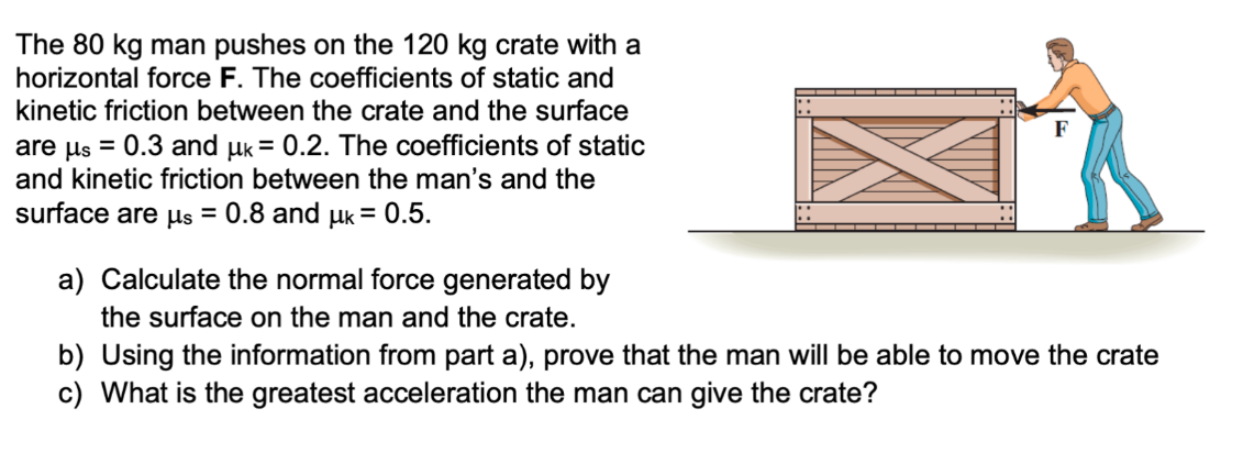 The 80 kg man pushes on the 120 kg crate with a
horizontal force F. The coefficients of static and
kinetic friction between the crate and the surface
are μs = 0.3 and uk = 0.2. The coefficients of static
and kinetic friction between the man's and the
surface are μs = 0.8 and µk = 0.5.
a) Calculate the normal force generated by
the surface on the man and the crate.
b) Using the information from part a), prove that the man will be able to move the crate
c) What is the greatest acceleration the man can give the crate?