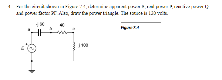 4. For the circuit shown in Figure 7.4, determine apparent power S, real power P, reactive power Q
and power factor PF. Also, draw the power triangle. The source is 120 volts.
-j 60
40
b
Figure 7.4
HH
j 100
E