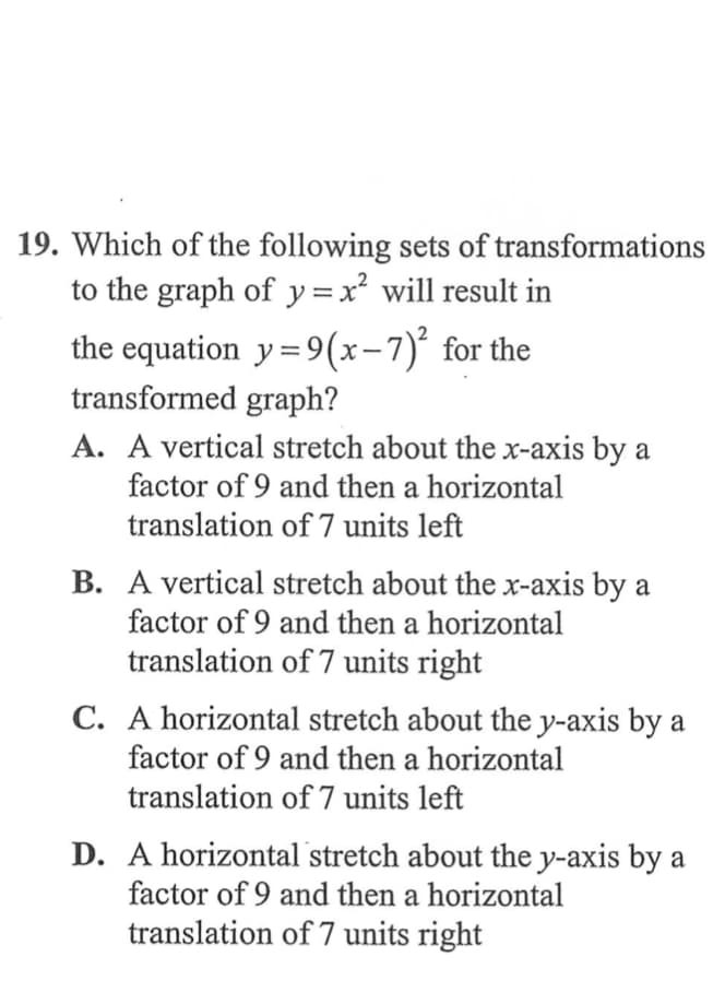 19. Which of the following sets of transformations
to the graph of y =x² will result in
the equation y=9(x-7)° for the
transformed graph?
A. A vertical stretch about the x-axis by a
factor of 9 and then a horizontal
translation of 7 units left
B. A vertical stretch about the x-axis by a
factor of 9 and then a horizontal
translation of 7 units right
horizontal stretch about the y-axis by a
factor of 9 and then a horizontal
С.
translation of 7 units left
D. A horizontal stretch about the y-axis by a
factor of 9 and then a horizontal
translation of 7 units right

