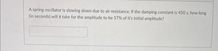 A spring oscillator is slowing down due to air resistance. If the damping constant is 450 s, how long
(in seconds) will it take for the amplitude to be 57% of it's initial amplitude?
