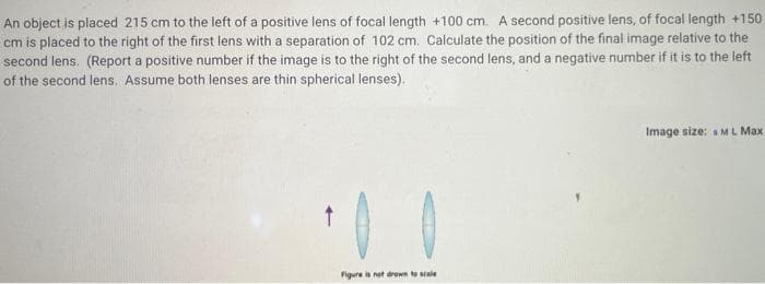 An object is placed 215 cm to the left of a positive lens of focal length +100 cm. A second positive lens, of focal length +150
cm is placed to the right of the first lens with a separation of 102 cm. Calculate the position of the final image relative to the
second lens. (Report a positive number if the image is to the right of the second lens, and a negative number if it is to the left
of the second lens. Assume both lenses are thin spherical lenses).
Image size: sML Max
Figure is net drewn to scale
