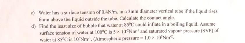 c) Water has a surface tension of 0.4N/m. in a 3mm diameter vertical tube if the liquid rises
6mm above the liquid outside the tube. Calculate the contact angle.
d) Find the least size of bubble that water at 85°C could inflate in a boiling liquid. Assume
surface tension of water at 100°C is 5 x 102NM and saturated vapour pressure (SVP) of
water at 85°C is 10 Nm. (Atmospheric pressure 1.0 x 10°NM2.
