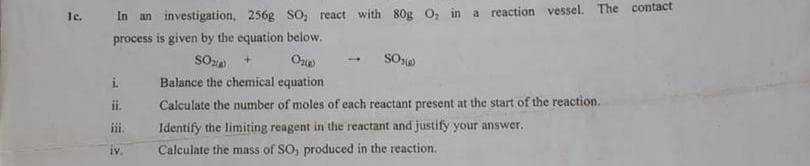 le.
In an investigation, 256g SO; react with 80g o, in a reaction vessel. The contact
process is given by the equation below.
SO
SO
1.
i.
Balance the chemical equation
if.
Calculate the number of moles of each reactant present at the start of the reaction.
i.
Identify the limiting reagent in the reactant and justify your answer.
iv.
Calculate the mass of SO, produced in the reaction.
