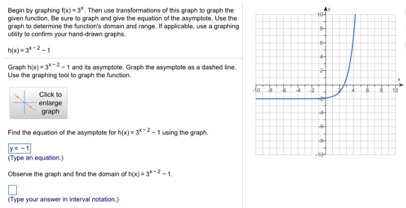 Begin by graphing f(x) = 3*. Then use transformations of this graph to graph the
given function. Be sure to graph and give the equation of the asymptote. Use the
graph to determine the function's domain and range. If applicable, use a graphing
utility to confirm your hand-drawn graphs.
Ay
10-
8-
h(x) = 3*-2 – 1
6-
4-
Graph h(x) = 3*-2 - 1 and its asymptote. Graph the asymptote as a dashed line.
Use the graphing tool to graph the function.
2-
Click to
-10
-8
-6
-4.
-2
6.
8.
10
enlarge
graph
-4-
Find the equation of the asymptote for h(x) = 3 - 2 – 1 using the graph.
-6-
y= - 1
-8-
(Type an equation.)
-10
Observe the graph and find the domain of h(x) = 3×- 2 – 1.
(Type your answer in interval notation.)
