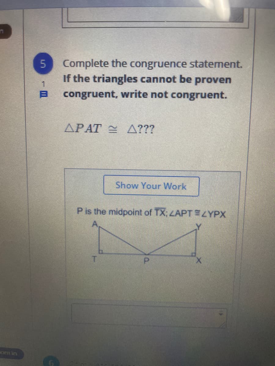 Complete the congruence statement.
If the triangles cannot be proven
congruent, write not congruent.
APAT A???
Show Your Work
P is the midpoint of TX; ZAPTEZYPX
om in
