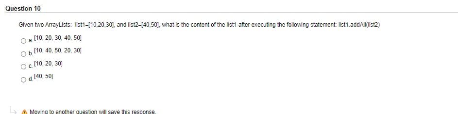 Question 10
Given two ArrayLists: list1=[10,20,30], and list2=[40,50], what is the content of the list1 after executing the following statement: list1.addAll(list2)
[10, 20, 30, 40, 50]
a.
b.
[10, 40, 50, 20, 30]
C.
[10, 20, 30]
[40, 50]
A Moving to another question will save this response
