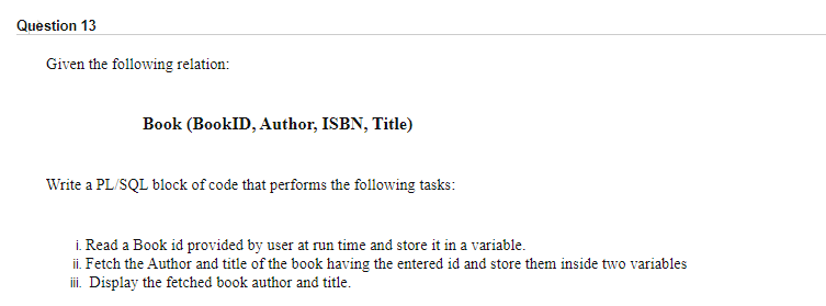 Question 13
Given the following relation:
Book (BookID, Author, ISBN, Title)
Write a PL/SQL block of code that performs the following tasks:
i. Read a Book id provided by user at run time and store it in a variable.
ii. Fetch the Author and title of the book having the entered id and store them inside two variables
iii. Display the fetched book author and title.
