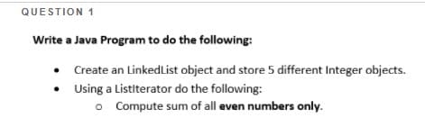 QUESTION 1
Write a Java Program to do the following:
Create an LinkedList object and store 5 different Integer objects.
• Using a Listiterator do the following:
o Compute sum of all even numbers only.
