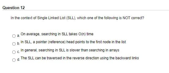 Question 12
In the context of Single Linked List (SLL), which one of the following is NOT correct?
On average, searching in SLL takes O(n) time
In SLL, a pointer (reference) head points to the first node in the list
c In general, searching in SLL is slower than searching in arrays
The SLL can be traversed in the reverse direction using the backward links
d.
