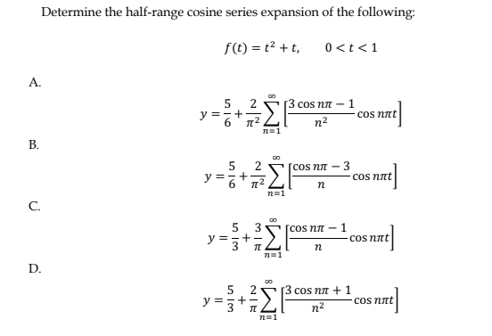Α.
Β.
Determine the half-range cosine series expansion of the following:
f(t) = t2 + t,
C.
D.
5
+
2
=
Σβ
n=1
5
2
v=+Σ
ΣΙ
6
n=1
00
π
n=1
0 <t < 1
COS ηπ =
η2
[cos ηπ –
n
-1
00
5 3 – [cos ηπ – 1
===
y=3
n
3
cos nët
сos not
- 1
сos nët
5 2 [3 cos ηπ + 1
y-Σ|cs +1www
nët
η2
n=1