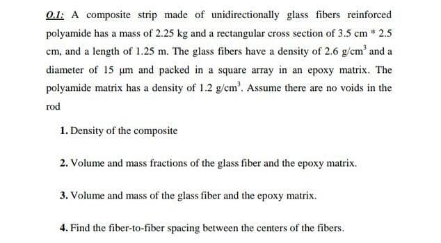 0.1: A composite strip made of unidirectionally glass fibers reinforced
polyamide has a mass of 2.25 kg and a rectangular cross section of 3.5 cm * 2.5
cm, and a length of 1.25 m. The glass fibers have a density of 2.6 g/cm' and a
diameter of 15 um and packed in a square array in an epoxy matrix. The
polyamide matrix has a density of 1.2 g/cm'. Assume there are no voids in the
rod
1. Density of the composite
2. Volume and mass fractions of the glass fiber and the epoxy matrix.
3. Volume and mass of the glass fiber and the epoxy matrix.
4. Find the fiber-to-fiber spacing between the centers of the fibers.
