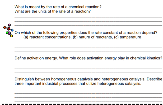 What is meant by the rate of a chemical reaction?
What are the units of the rate of a reaction?
On which of the following properties does the rate constant of a reaction depend?
(a) reactant concentrations, (b) nature of reactants, (c) temperature
Define activation energy. What role does activation energy play in chemical kinetics?
Distinguish between homogeneous catalysis and heterogeneous catalysis. Describe
three important industrial processes that utilize heterogeneous catalysis.

